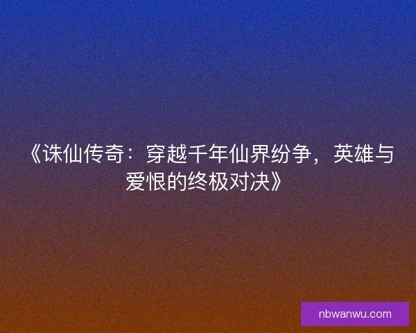 《诛仙传奇：穿越千年仙界纷争，英雄与爱恨的终极对决》