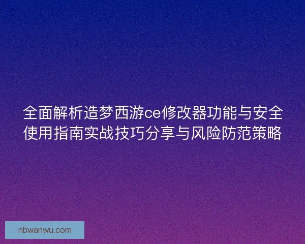 全面解析造梦西游ce修改器功能与安全使用指南实战技巧分享与风险防范策略