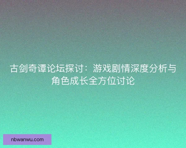 古剑奇谭论坛探讨：游戏剧情深度分析与角色成长全方位讨论