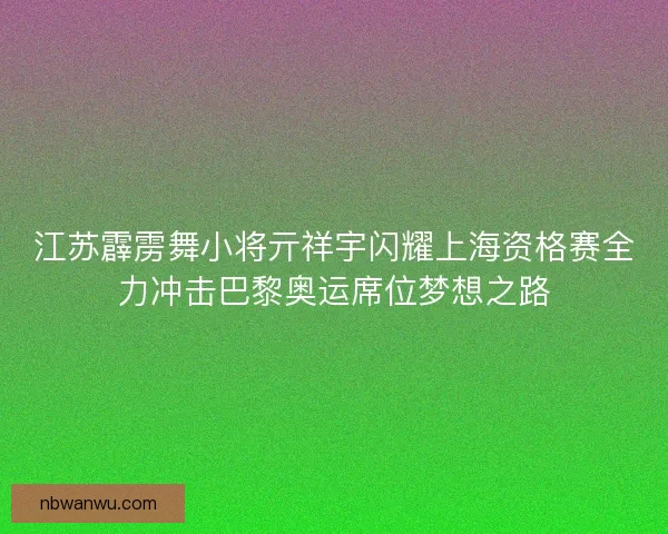 江苏霹雳舞小将亓祥宇闪耀上海资格赛全力冲击巴黎奥运席位梦想之路