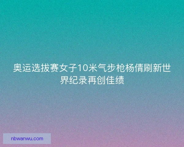 奥运选拔赛女子10米气步枪杨倩刷新世界纪录再创佳绩