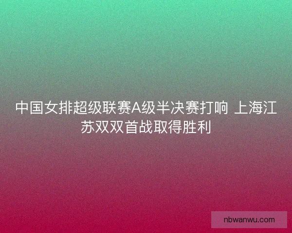 中国女排超级联赛A级半决赛打响 上海江苏双双首战取得胜利
